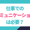 仕事でのコミュニケーションって必要？